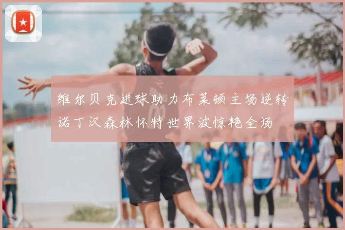 维尔贝克进球助力布莱顿主场逆转诺丁汉森林怀特世界波惊艳全场