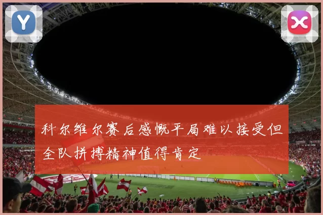 科尔维尔赛后感慨平局难以接受但全队拼搏精神值得肯定
