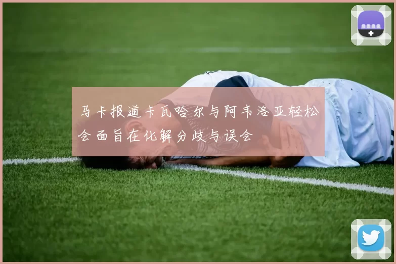 马卡报道卡瓦哈尔与阿韦洛亚轻松会面旨在化解分歧与误会