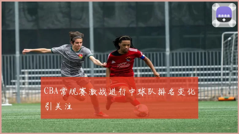 CBA常规赛激战进行中球队排名变化引关注