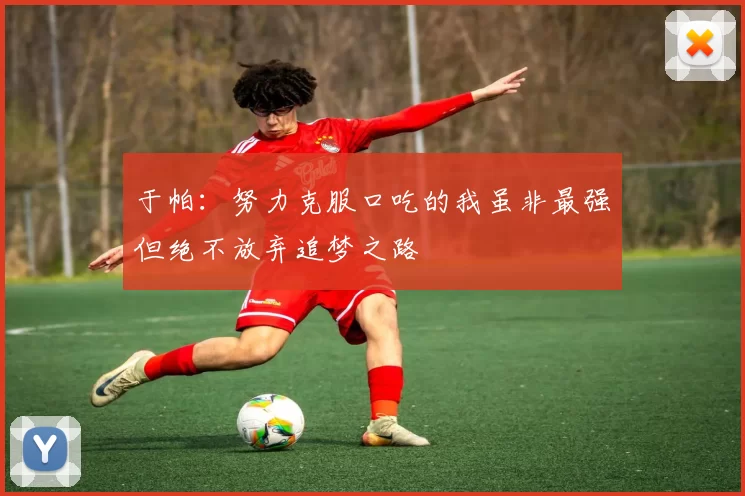 于帕:努力克服口吃的我虽非最强但绝不放弃追梦之路