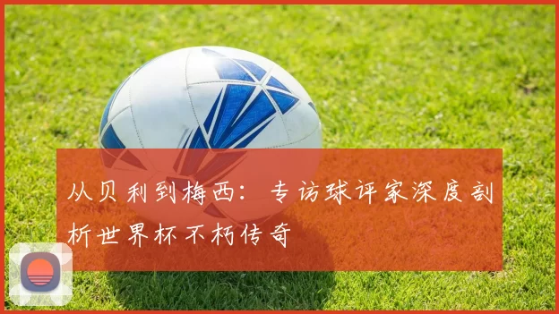 从贝利到梅西:专访球评家深度剖析世界杯不朽传奇