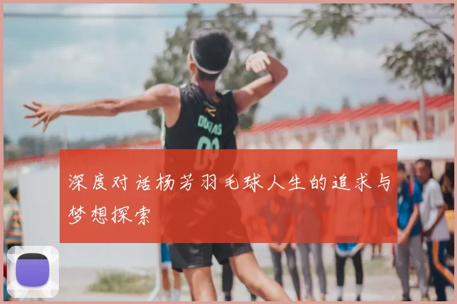 深度对话杨芳羽毛球人生的追求与梦想探索