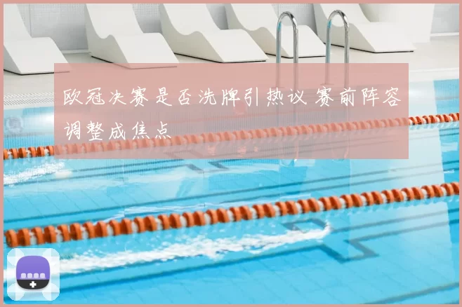 欧冠决赛是否洗牌引热议 赛前阵容调整成焦点