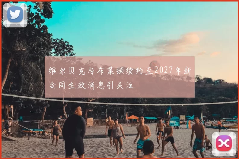 维尔贝克与布莱顿续约至2027年新合同生效消息引关注