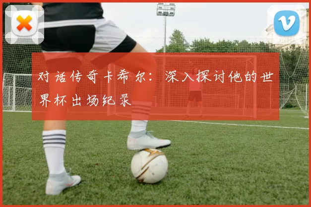 对话传奇卡希尔:深入探讨他的世界杯出场纪录