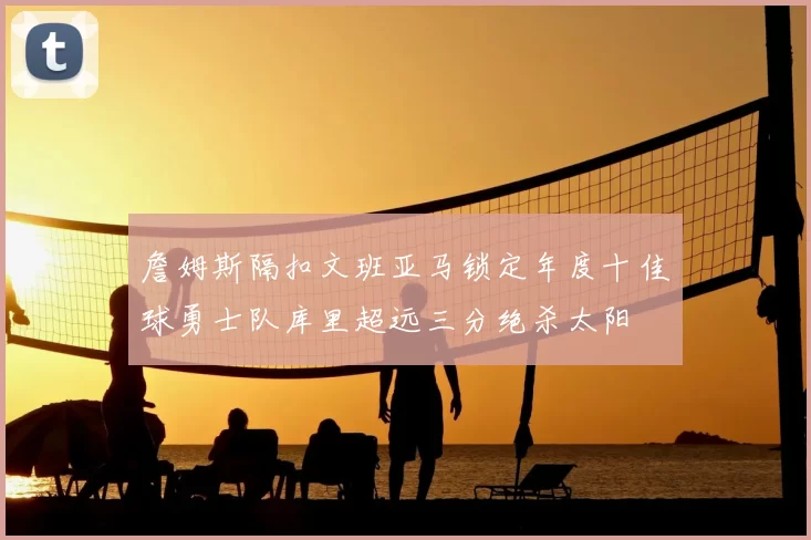 詹姆斯隔扣文班亚马锁定年度十佳球勇士队库里超远三分绝杀太阳