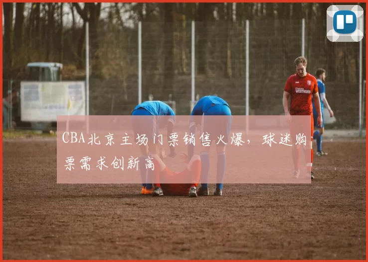 CBA北京主场门票销售火爆，球迷购票需求创新高