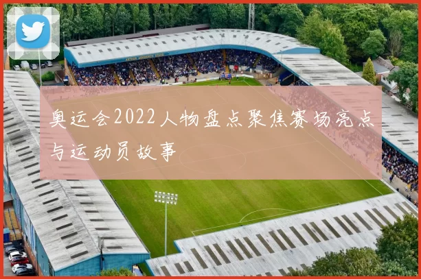 奥运会2022人物盘点聚焦赛场亮点与运动员故事
