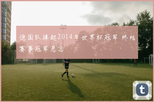 德国队捧起2014年世界杯冠军 终结赛事冠军悬念