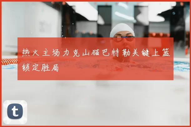 热火主场力克山猫巴特勒关键上篮锁定胜局
