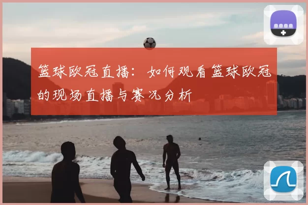 篮球欧冠直播:如何观看篮球欧冠的现场直播与赛况分析