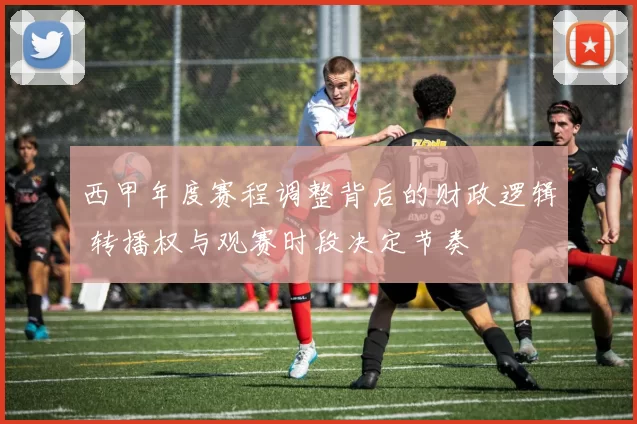 西甲年度赛程调整背后的财政逻辑 转播权与观赛时段决定节奏