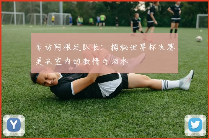 专访阿根廷队长:揭秘世界杯决赛更衣室内的激情与泪水