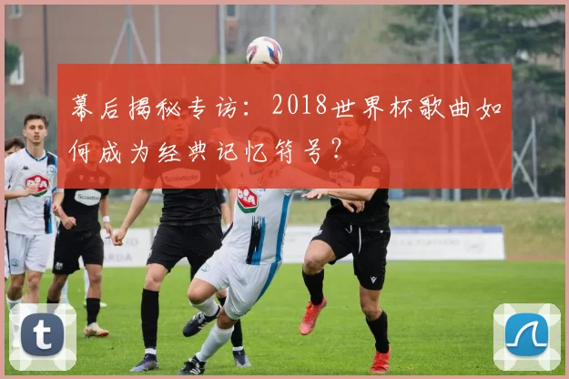 幕后揭秘专访：2018世界杯歌曲如何成为经典记忆符号？