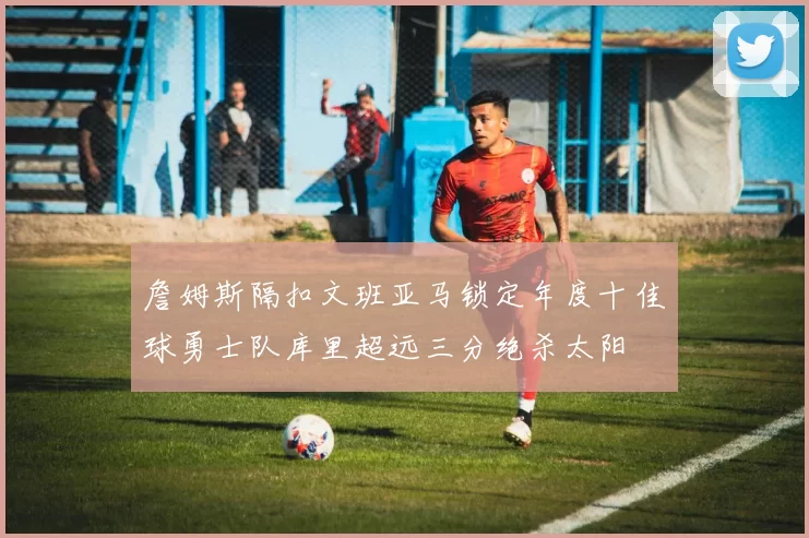 詹姆斯隔扣文班亚马锁定年度十佳球勇士队库里超远三分绝杀太阳