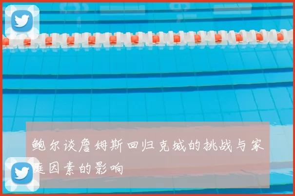 鲍尔谈詹姆斯回归克城的挑战与家庭因素的影响