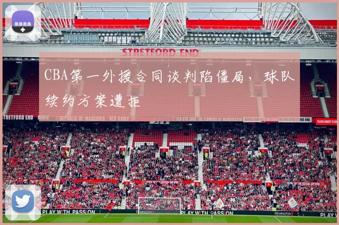 CBA第一外援合同谈判陷僵局,球队续约方案遭拒