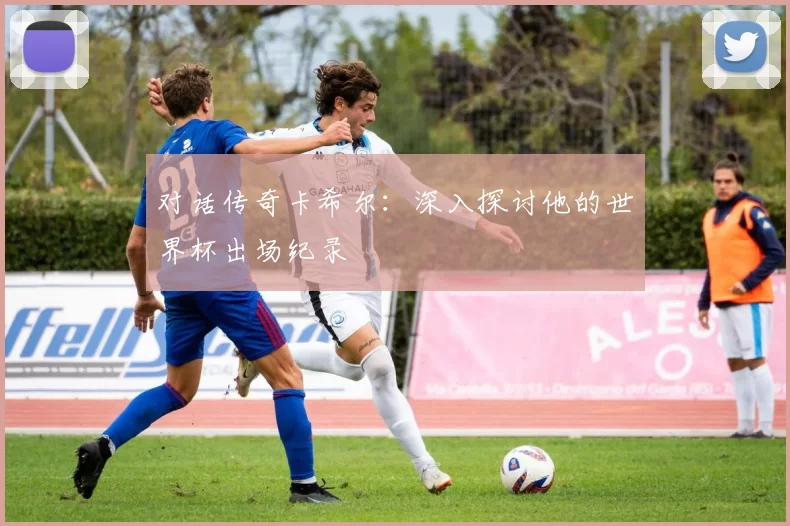 对话传奇卡希尔:深入探讨他的世界杯出场纪录