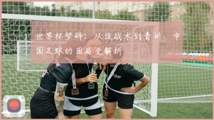 世界杯梦碎：从技战术到青训，中国足球的困局全解析
