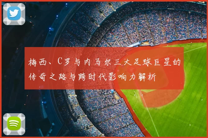 梅西、C罗与内马尔三大足球巨星的传奇之路与跨时代影响力解析