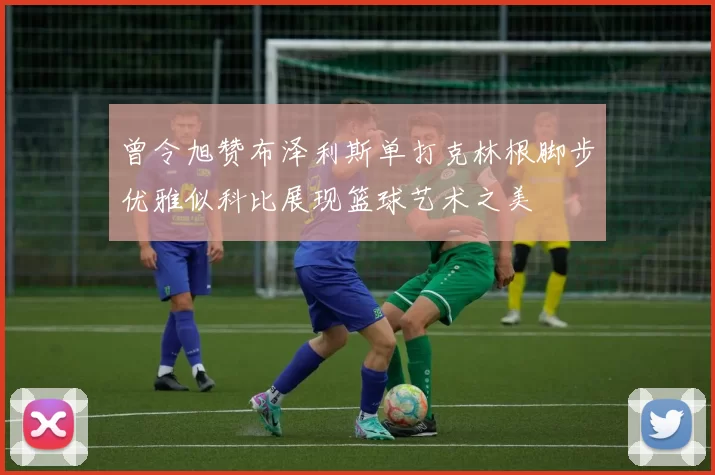 曾令旭赞布泽利斯单打克林根脚步优雅似科比展现篮球艺术之美