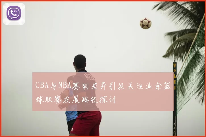 CBA与NBA赛制差异引发关注业余篮球联赛发展路径探讨