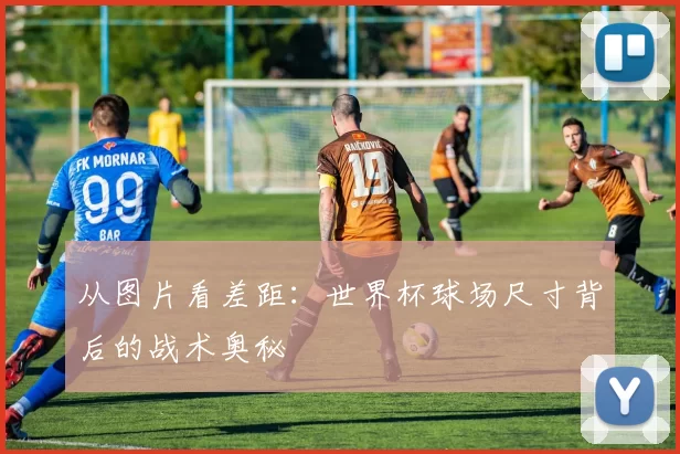 从图片看差距：世界杯球场尺寸背后的战术奥秘