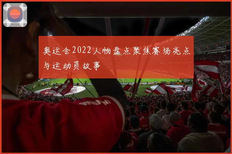 奥运会2022人物盘点聚焦赛场亮点与运动员故事
