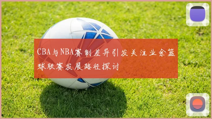 CBA与NBA赛制差异引发关注业余篮球联赛发展路径探讨
