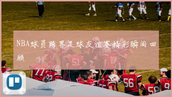 NBA球员跨界足球友谊赛精彩瞬间回顾
