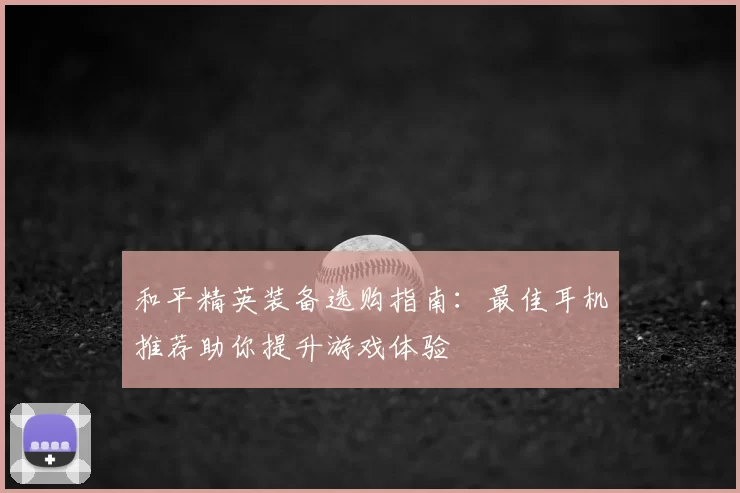 和平精英装备选购指南:最佳耳机推荐助你提升游戏体验
