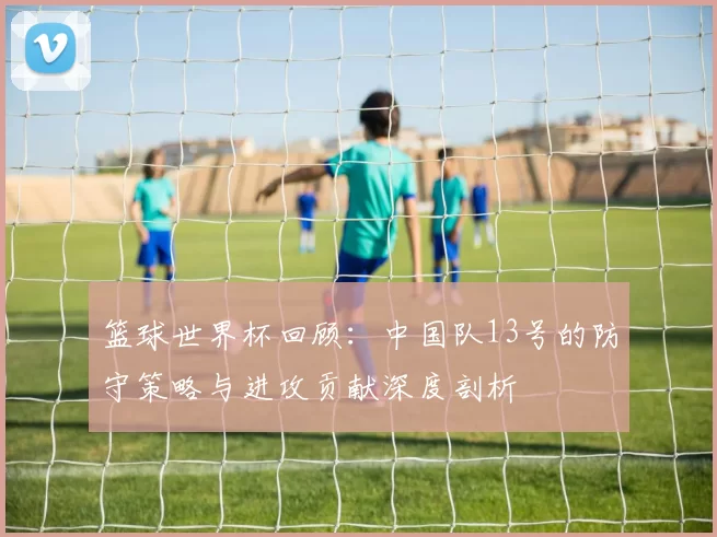 篮球世界杯回顾:中国队13号的防守策略与进攻贡献深度剖析