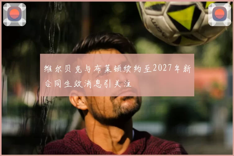 维尔贝克与布莱顿续约至2027年新合同生效消息引关注