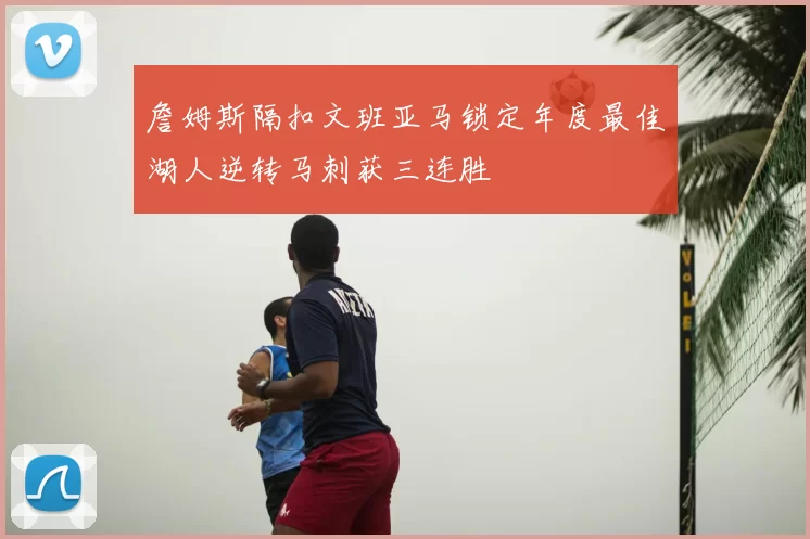 詹姆斯隔扣文班亚马锁定年度最佳湖人逆转马刺获三连胜