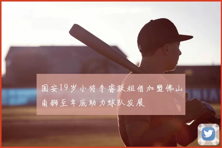 国安19岁小将李睿跃租借加盟佛山南狮至年底助力球队发展