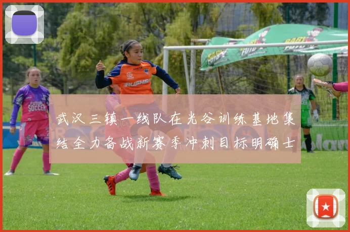 武汉三镇一线队在光谷训练基地集结全力备战新赛季冲刺目标明确士气高涨