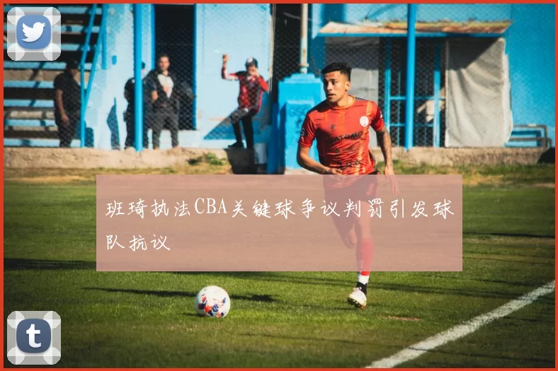 班琦执法CBA关键球争议判罚引发球队抗议