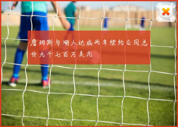 詹姆斯与湖人达成两年续约合同总价九千七百万美元