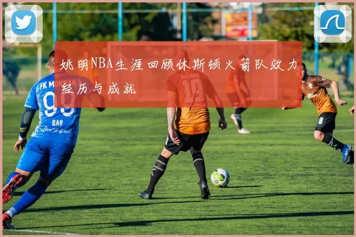姚明NBA生涯回顾休斯顿火箭队效力经历与成就