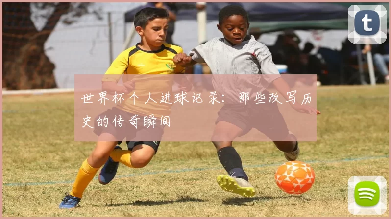 世界杯个人进球记录：那些改写历史的传奇瞬间