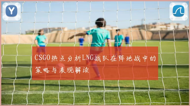 CSGO热点分析LNG战队在阵地战中的策略与表现解读