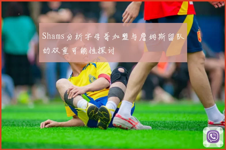 Shams分析字母哥加盟与詹姆斯留队的双重可能性探讨