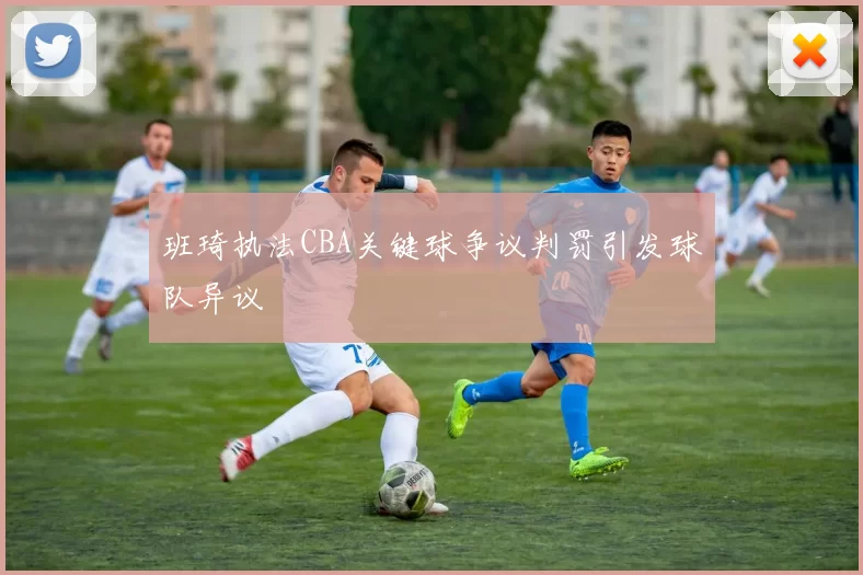 班琦执法CBA关键球争议判罚引发球队异议