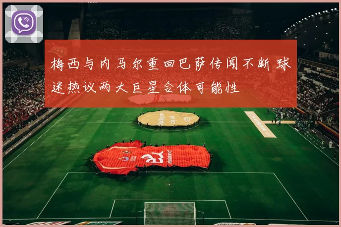 梅西与内马尔重回巴萨传闻不断 球迷热议两大巨星合体可能性