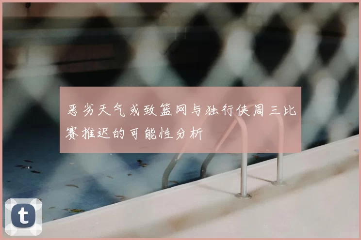 恶劣天气或致篮网与独行侠周三比赛推迟的可能性分析
