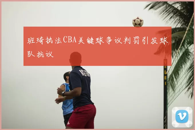 班琦执法CBA关键球争议判罚引发球队抗议