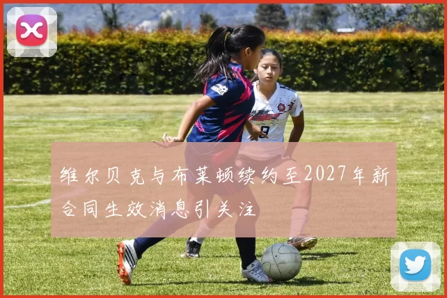 维尔贝克与布莱顿续约至2027年新合同生效消息引关注