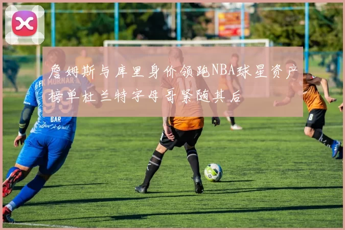 詹姆斯与库里身价领跑NBA球星资产榜单杜兰特字母哥紧随其后