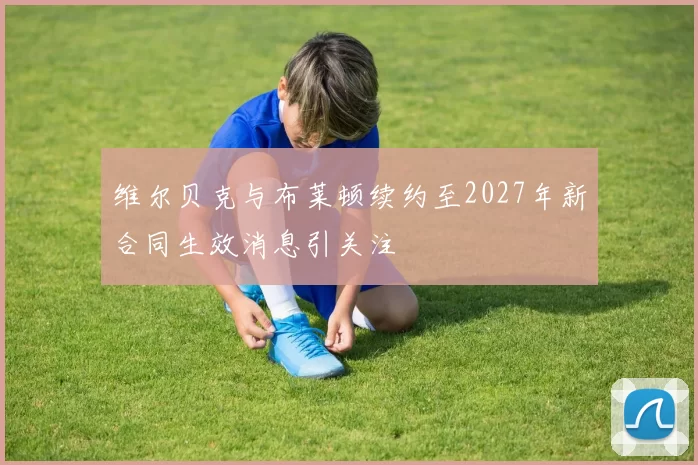 维尔贝克与布莱顿续约至2027年新合同生效消息引关注